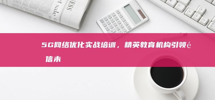 5G网络优化实战培训，精英教育机构引领通信未来